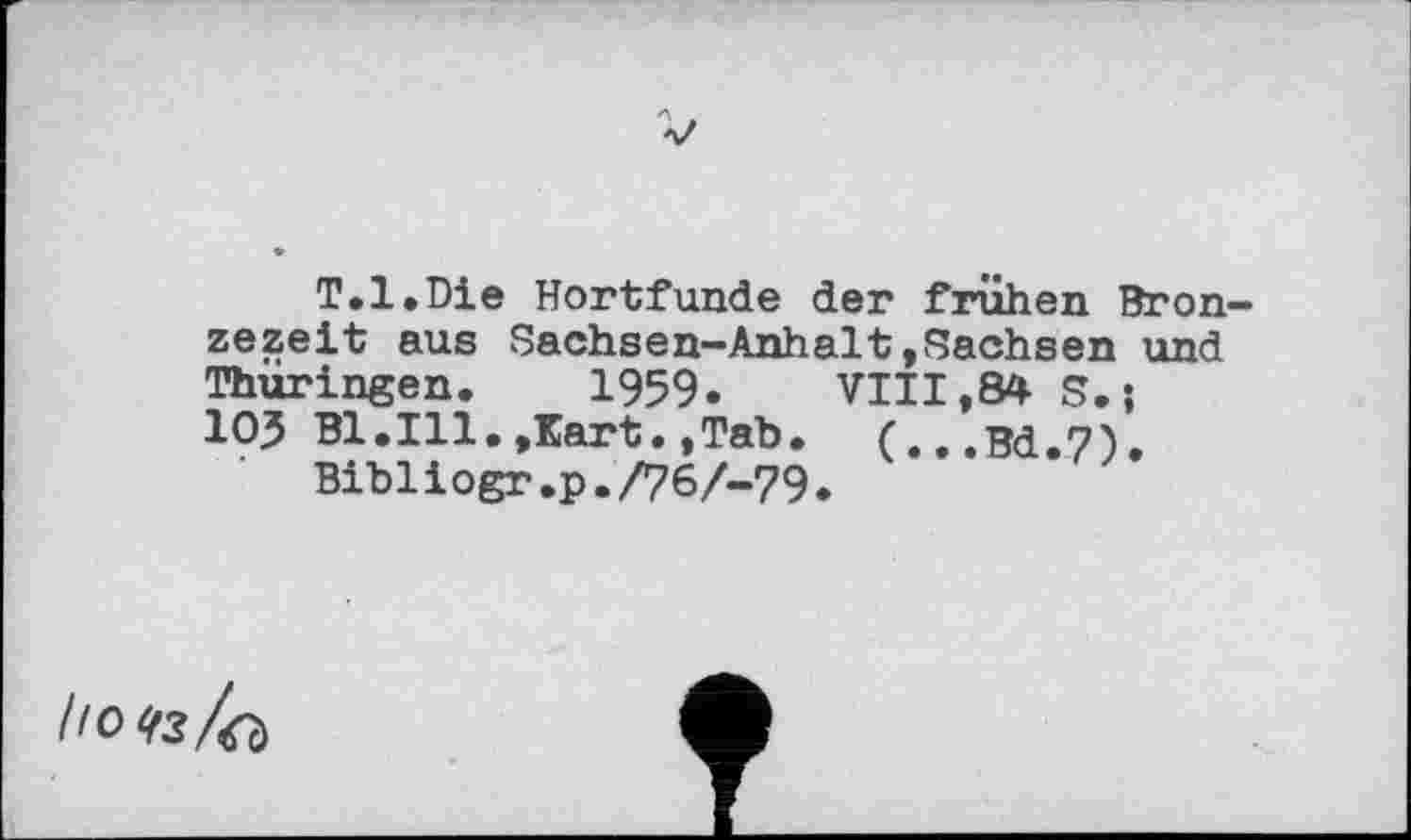 ﻿T.l.Die Hortfunde der frühen Bron zezeit aus Sachsen-Anhalt»Sachsen und Thüringen. 1959.	VIII,84 S. ;
ІОЗ Bl.Ill.,Kart.,Tab. (...Bd.7).
Bibiiogr.p./767-79.
/ю<гз/а